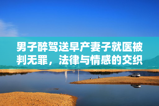 男子醉驾送早产妻子就医被判无罪，法律与情感的交织