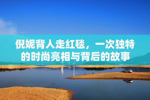 倪妮背人走红毯，一次独特的时尚亮相与背后的故事