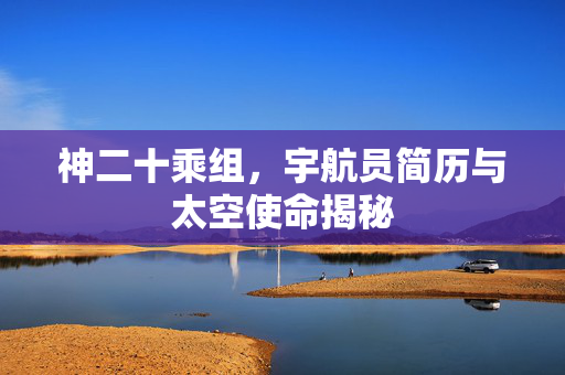 神二十乘组，宇航员简历与太空使命揭秘