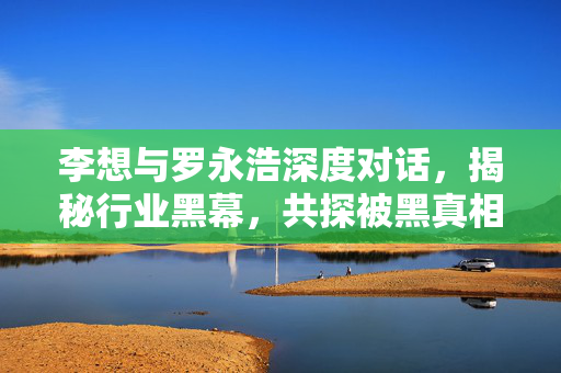 李想与罗永浩深度对话，揭秘行业黑幕，共探被黑真相