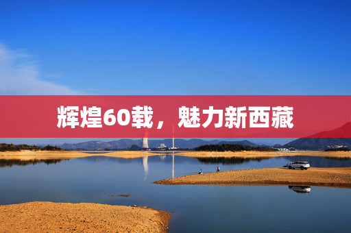 辉煌60载，魅力新西藏