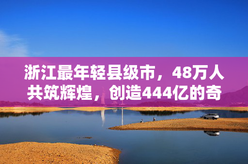 浙江最年轻县级市，48万人共筑辉煌，创造444亿的奇迹