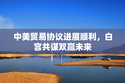 中美贸易协议进展顺利，白宫共谋双赢未来