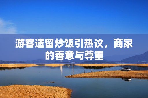 游客遗留炒饭引热议，商家的善意与尊重