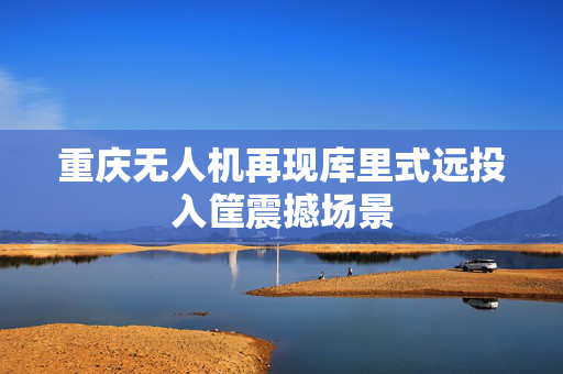 重庆无人机再现库里式远投入筐震撼场景