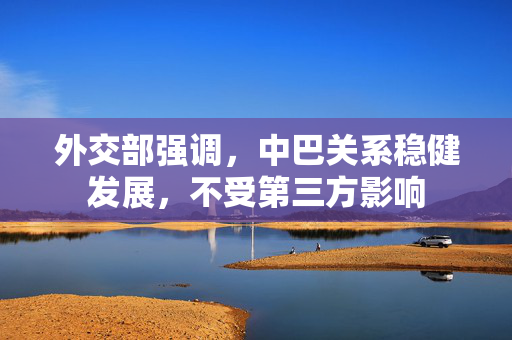 外交部强调，中巴关系稳健发展，不受第三方影响