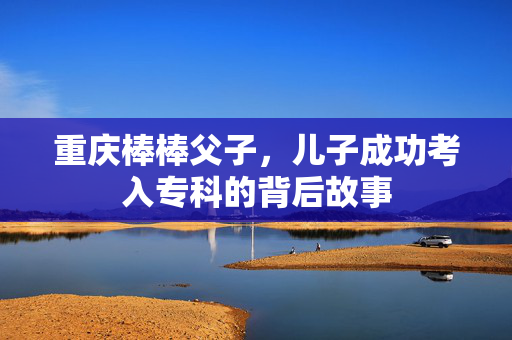 重庆棒棒父子，儿子成功考入专科的背后故事