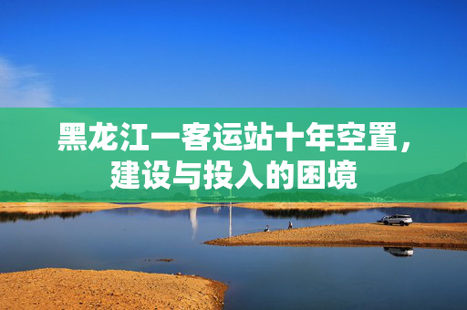 黑龙江一客运站十年空置，建设与投入的困境