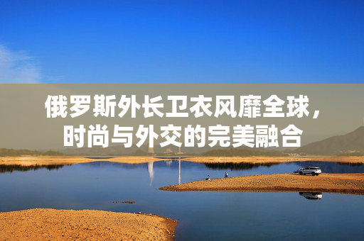 俄罗斯外长卫衣风靡全球，时尚与外交的完美融合