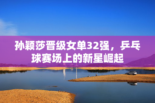 孙颖莎晋级女单32强，乒乓球赛场上的新星崛起