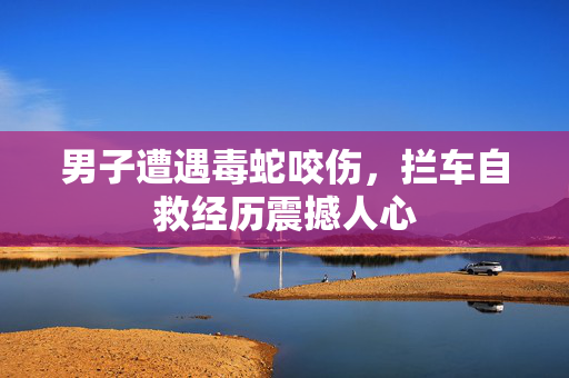 男子遭遇毒蛇咬伤，拦车自救经历震撼人心