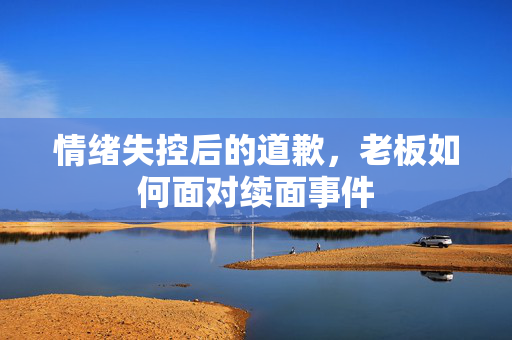 情绪失控后的道歉，老板如何面对续面事件