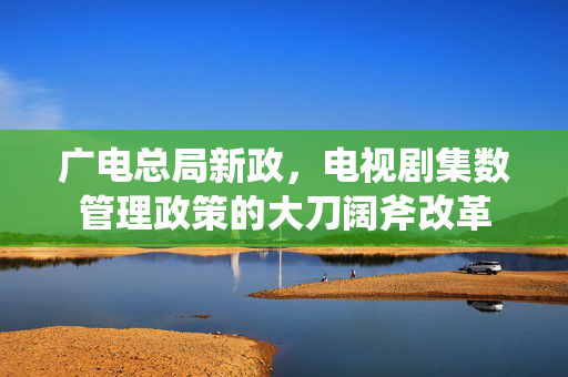 广电总局新政，电视剧集数管理政策的大刀阔斧改革