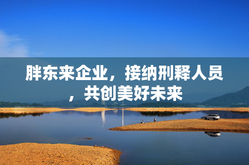 胖东来企业，接纳刑释人员，共创美好未来