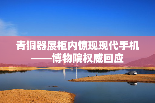 青铜器展柜内惊现现代手机——博物院权威回应