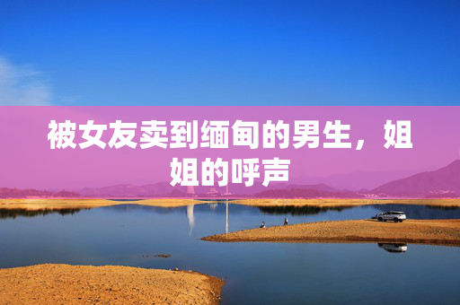 被女友卖到缅甸的男生，姐姐的呼声