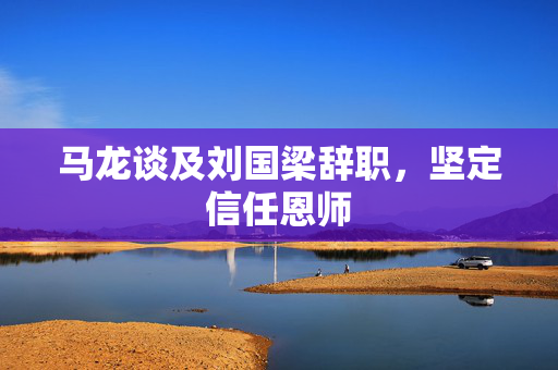 马龙谈及刘国梁辞职，坚定信任恩师