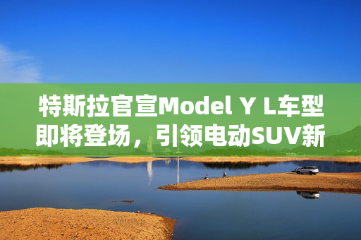 特斯拉官宣Model Y L车型即将登场，引领电动SUV新潮流