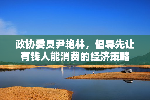 政协委员尹艳林，倡导先让有钱人能消费的经济策略