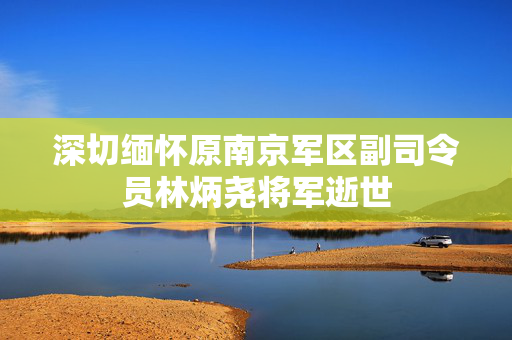 深切缅怀原南京军区副司令员林炳尧将军逝世