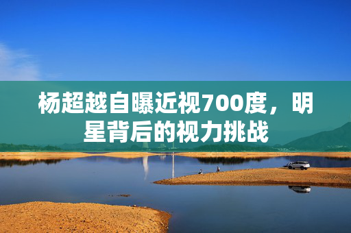 杨超越自曝近视700度，明星背后的视力挑战