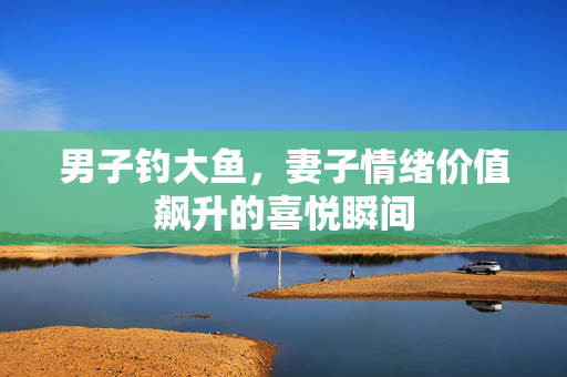 男子钓大鱼，妻子情绪价值飙升的喜悦瞬间