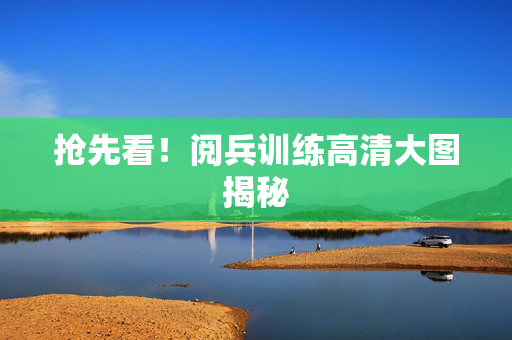 抢先看！阅兵训练高清大图揭秘