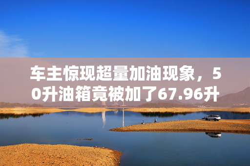 车主惊现超量加油现象，50升油箱竟被加了67.96升汽油