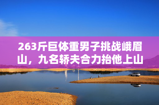 263斤巨体重男子挑战峨眉山，九名轿夫合力抬他上山的非凡之旅