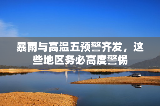 暴雨与高温五预警齐发，这些地区务必高度警惕