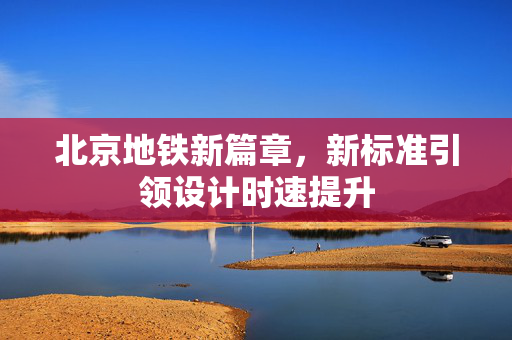 北京地铁新篇章，新标准引领设计时速提升