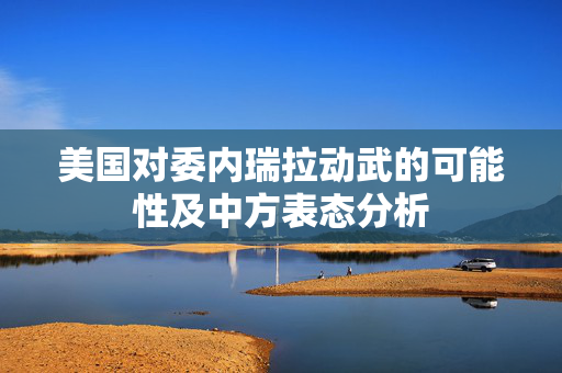 美国对委内瑞拉动武的可能性及中方表态分析