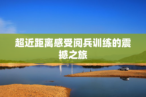 超近距离感受阅兵训练的震撼之旅