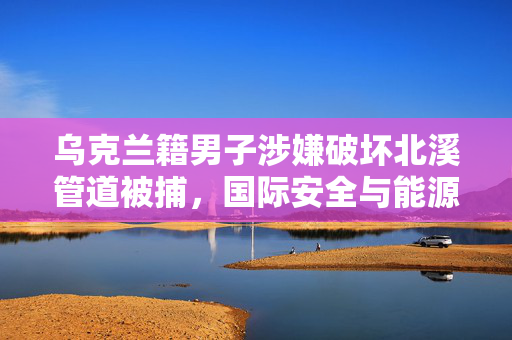 乌克兰籍男子涉嫌破坏北溪管道被捕，国际安全与能源安全的双重挑战
