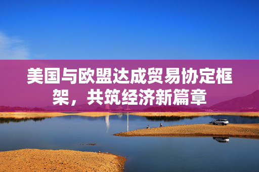 美国与欧盟达成贸易协定框架，共筑经济新篇章