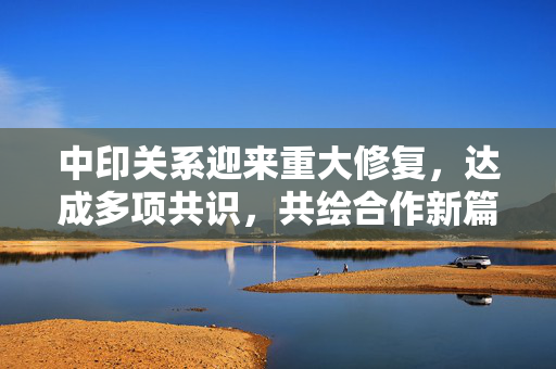 中印关系迎来重大修复，达成多项共识，共绘合作新篇章
