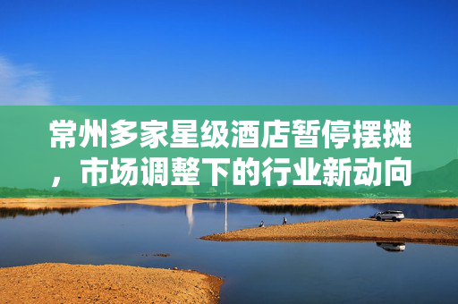 常州多家星级酒店暂停摆摊，市场调整下的行业新动向