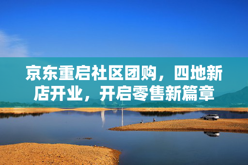 京东重启社区团购，四地新店开业，开启零售新篇章