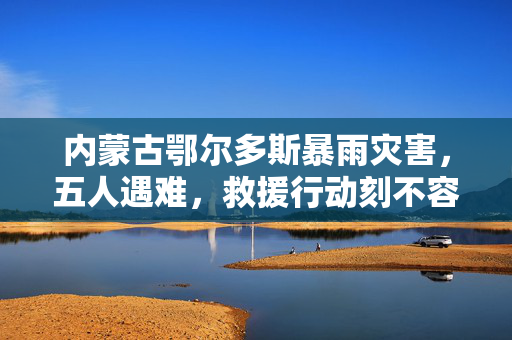 内蒙古鄂尔多斯暴雨灾害，五人遇难，救援行动刻不容缓