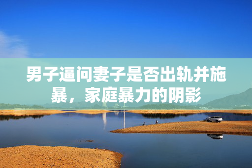 男子逼问妻子是否出轨并施暴，家庭暴力的阴影