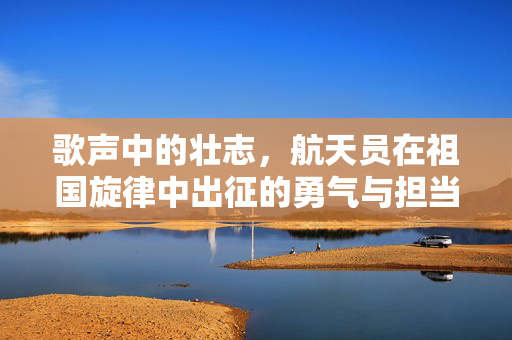 歌声中的壮志，航天员在祖国旋律中出征的勇气与担当