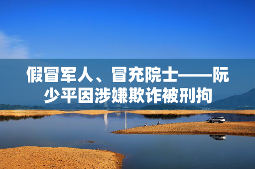 假冒军人、冒充院士——阮少平因涉嫌欺诈被刑拘
