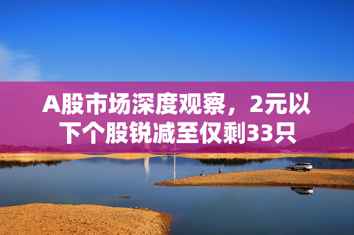 A股市场深度观察，2元以下个股锐减至仅剩33只