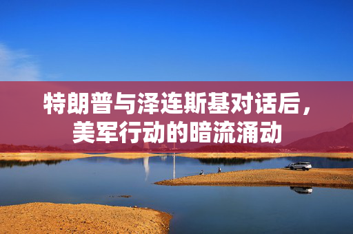特朗普与泽连斯基对话后，美军行动的暗流涌动