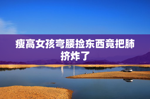 瘦高女孩弯腰捡东西竟把肺挤炸了