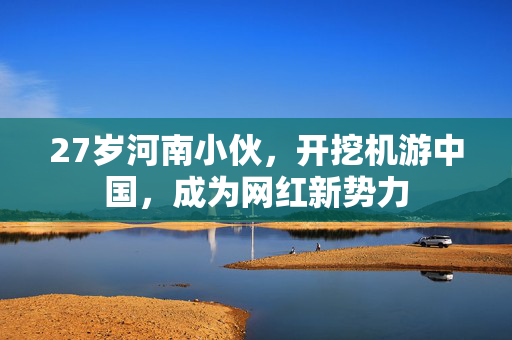 27岁河南小伙，开挖机游中国，成为网红新势力