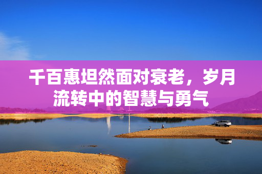 千百惠坦然面对衰老，岁月流转中的智慧与勇气