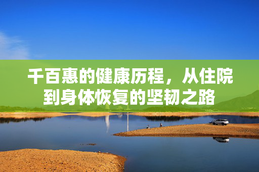 千百惠的健康历程，从住院到身体恢复的坚韧之路