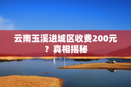 云南玉溪进城区收费200元？真相揭秘