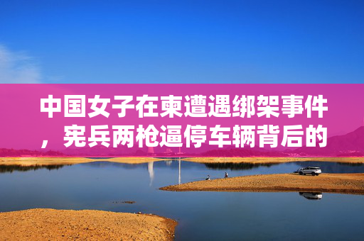 中国女子在柬遭遇绑架事件，宪兵两枪逼停车辆背后的真相